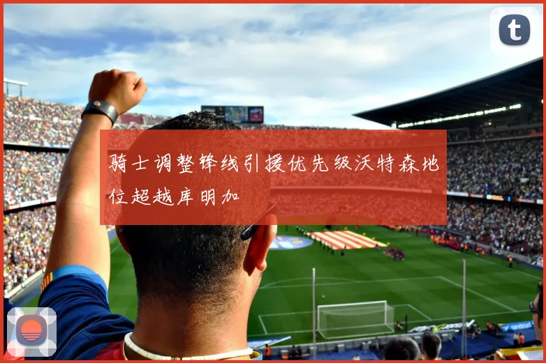 骑士调整锋线引援优先级沃特森地位超越库明加