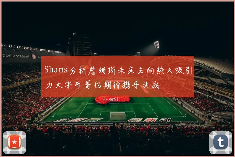 Shams分析詹姆斯未来去向热火吸引力大字母哥也期待携手共战