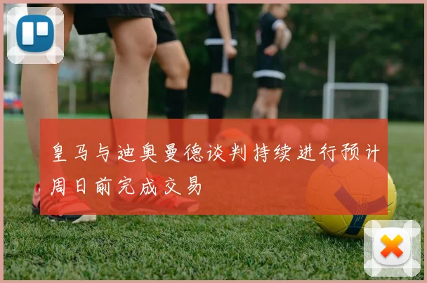 皇马与迪奥曼德谈判持续进行预计周日前完成交易