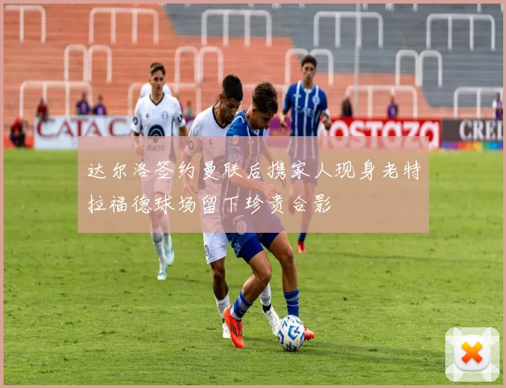 达尔洛签约曼联后携家人现身老特拉福德球场留下珍贵合影