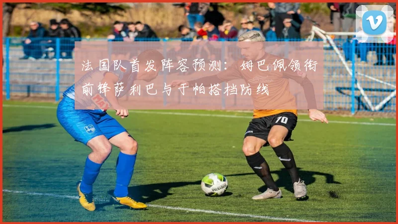 法国队首发阵容预测：姆巴佩领衔前锋萨利巴与于帕搭档防线