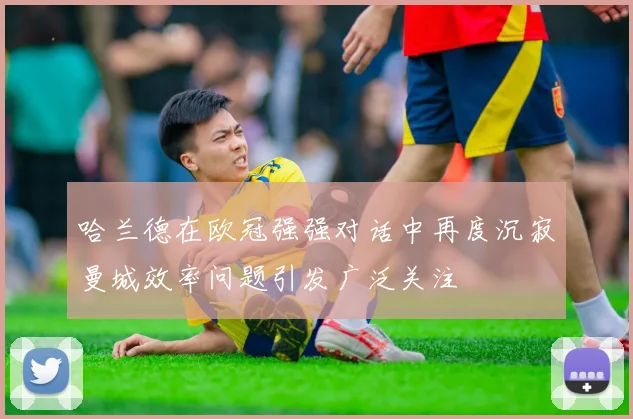 哈兰德在欧冠强强对话中再度沉寂曼城效率问题引发广泛关注