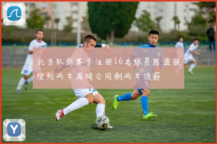 北京队新赛季注册16名球员陈盈骏续约两年周琦合同剩两年顶薪