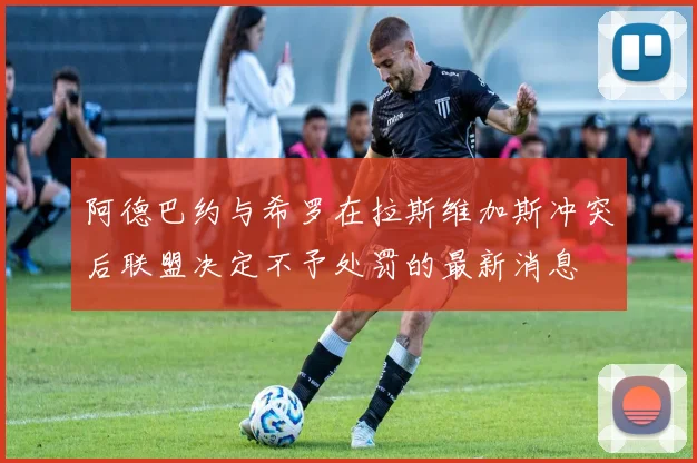 阿德巴约与希罗在拉斯维加斯冲突后联盟决定不予处罚的最新消息