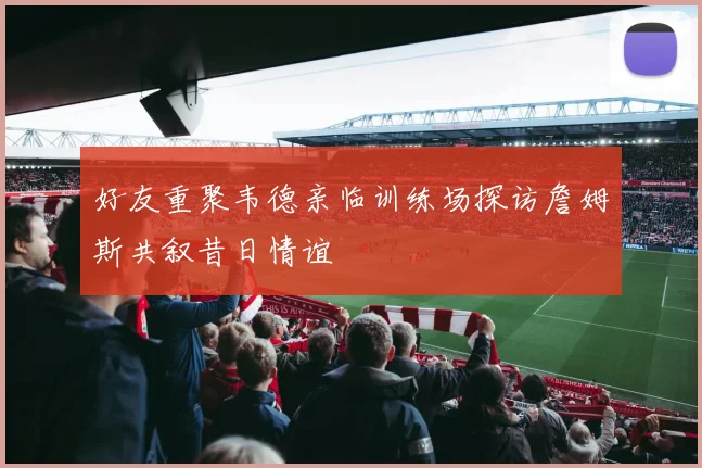 好友重聚韦德亲临训练场探访詹姆斯共叙昔日情谊