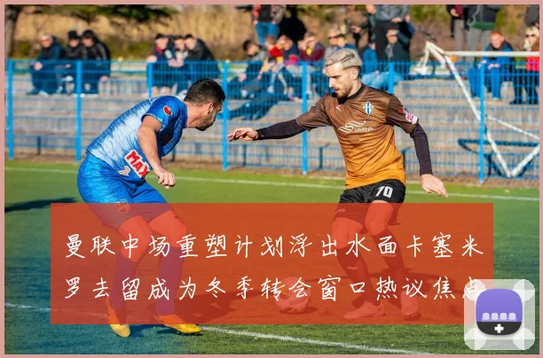 曼联中场重塑计划浮出水面卡塞米罗去留成为冬季转会窗口热议焦点