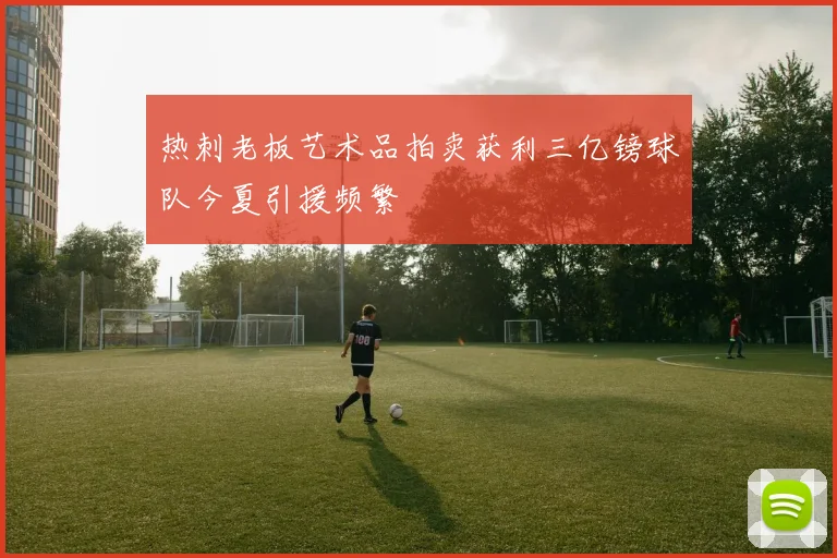 热刺老板艺术品拍卖获利三亿镑球队今夏引援频繁