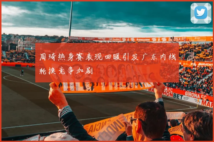 周琦热身赛表现回暖引发广东内线轮换竞争加剧