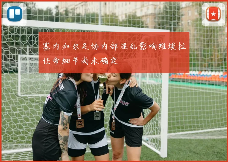 塞内加尔足协内部混乱影响维埃拉任命细节尚未确定